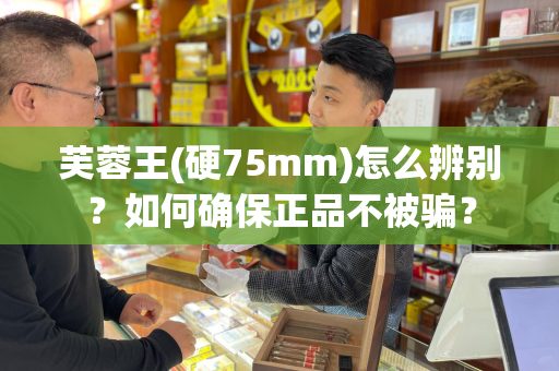 芙蓉王(硬75mm)怎么辨别？如何确保正品不被骗？